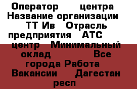 Оператор Call-центра › Название организации ­ ТТ-Ив › Отрасль предприятия ­ АТС, call-центр › Минимальный оклад ­ 30 000 - Все города Работа » Вакансии   . Дагестан респ.